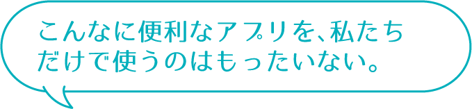 こんなに便利なアプリを、私たちだけで使うのはもったいない。