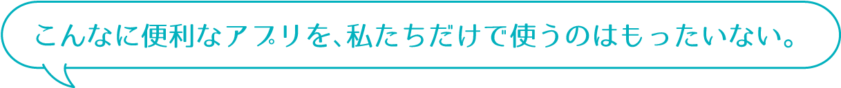 こんなに便利なアプリを、私たちだけで使うのはもったいない。